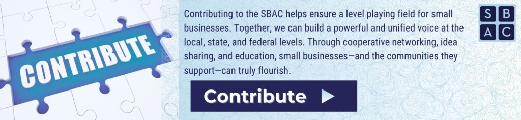 Contributing to the SBAC helps ensure a level playing field for small businesses. Together, we can build a powerful and unified voice at the local, state, and federal levels. Through cooperative networking, idea sharing, and education, small businesses—and the communities they support—can truly flourish.